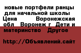 новые портфели-ранцы для начальной школы › Цена ­ 450 - Воронежская обл., Воронеж г. Дети и материнство » Другое   